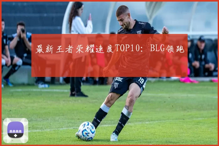 最新王者荣耀速度TOP10：BLG领跑