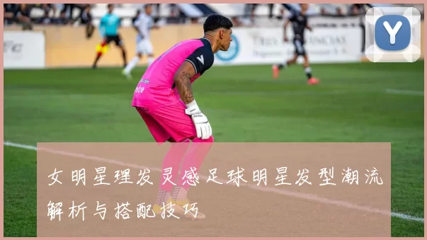 女明星理发灵感足球明星发型潮流解析与搭配技巧