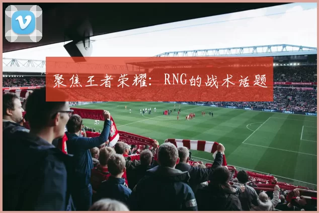 聚焦王者荣耀：RNG的战术话题