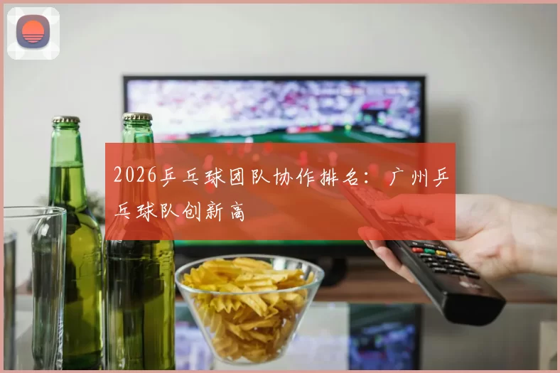 2026乒乓球团队协作排名：广州乒乓球队创新高