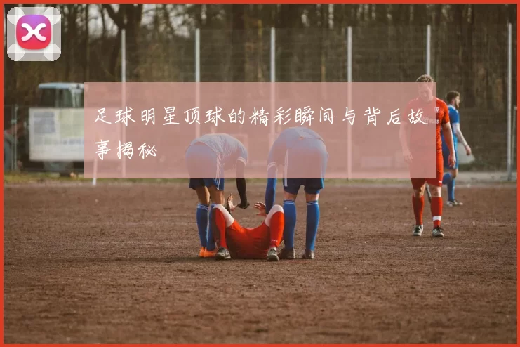 足球明星顶球的精彩瞬间与背后故事揭秘
