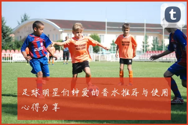 足球明星们钟爱的香水推荐与使用心得分享