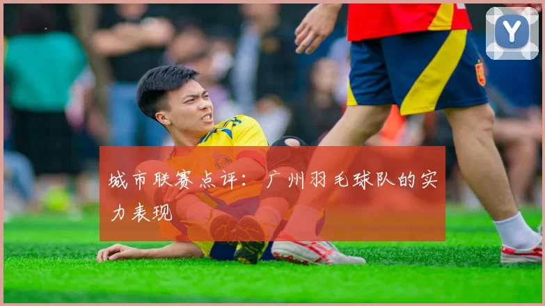 城市联赛点评：广州羽毛球队的实力表现