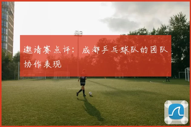 邀请赛点评：成都乒乓球队的团队协作表现