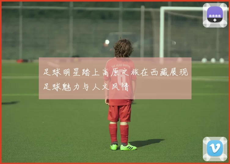 足球明星踏上高原之旅在西藏展现足球魅力与人文风情